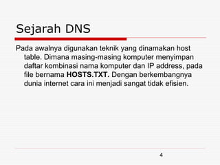 Sejarah DNS
Pada awalnya digunakan teknik yang dinamakan host
  table. Dimana masing-masing komputer menyimpan
  daftar kombinasi nama komputer dan IP address, pada
  file bernama HOSTS.TXT. Dengan berkembangnya
  dunia internet cara ini menjadi sangat tidak efisien.




                                          4
 