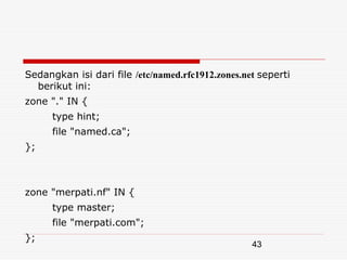 Sedangkan isi dari file /etc/named.rfc1912.zones.net seperti
  berikut ini:
zone "." IN {
      type hint;
      file "named.ca";
};



zone "merpati.nf" IN {
      type master;
      file "merpati.com";
};
                                                   43
 