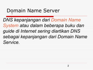 Domain Name Server
  .
DNS kepanjangan dari Domain Name
System atau dalam beberapa buku dan
guide di Internet sering diartikan DNS
sebagai kepanjangan dari Domain Name
Service.



                             2
 