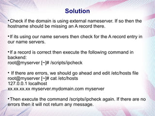 Solution

Check if the domain is using external nameserver. If so then the
hostname should be missing an A record there.

If its using our name servers then check for the A record entry in
our name servers.

If a record is correct then execute the following command in
backend:
root@myserver [~]# /scripts/ipcheck

If there are errors, we should go ahead and edit /etc/hosts file
root@myserver [~]# cat /etc/hosts
127.0.0.1 localhost
xx.xx.xx.xx myserver.mydomain.com myserver

Then execute the command /scripts/ipcheck again. If there are no
errors then it will not return any message.
 
