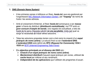 Serveis de noms i de configuració automàtica Francesc Pérez Fdez
1. DNS (Domain Name System)
• A les primeres xarxes s’utilitzava un fitxer, hosts.txt, que era gestionat per
l’organització NIC (Network Information Center), pel “mapeig” de noms de
hosts i les seves adreces.
• Amb el creixement d’Internet, el fitxer hosts.txt començava a ser massa
gran i s’havia de distribuir (distribució centralitzada), via FTP amb un
gran consum d’ample de banda, una vegada era actualitzat, a tots els
hosts de la xarxa. Aquesta solució no era escalable, motiu pel qual va
sorgir la necessitat de trobar altres solucions.sorgir la necessitat de trobar altres solucions.
• Totes les solucions propostes tenien com a tret comú la creació d’un espai
jeràrquic de noms (arbre). La solució final va ser l’estàndard DNS.
L’estàndard DNS està definit als RFC (Request for Comments) 1034 i
1035 del IETF (Internet Engineering Task Force).
• Els objectius principals en el disseny del DNS són:
Creació d’un espai jeràrquic de noms comú (arbre).
Manteniment distribuït d’aquest espai jeràrquic per zones, utilitzant la
cache local per millorar el seu rendiment.
Independent de les aplicacions que l’utilitzen els programes d’usuari.
 