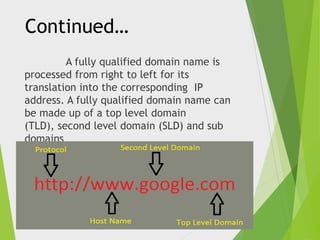 Continued…
A fully qualified domain name is
processed from right to left for its
translation into the corresponding IP
address. A fully qualified domain name can
be made up of a top level domain
(TLD), second level domain (SLD) and sub
domains

 