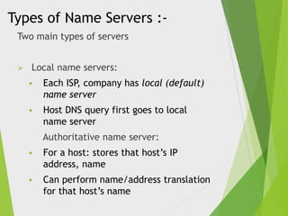 Types of Name Servers :Two main types of servers


Local name servers:


Each ISP, company has local (default)
name server



Host DNS query first goes to local
name server
Authoritative name server:



For a host: stores that host’s IP
address, name



Can perform name/address translation
for that host’s name

 