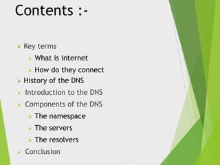 Contents :

Key terms


What is internet



How do they connect
History of the DNS



Introduction to the DNS



Components of the DNS






The servers




The namespace
The resolvers

Conclusion

 