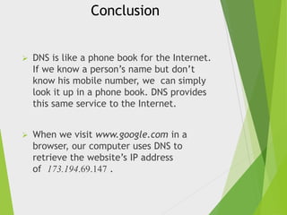 Conclusion


DNS is like a phone book for the Internet.
If we know a person’s name but don’t
know his mobile number, we can simply
look it up in a phone book. DNS provides
this same service to the Internet.



When we visit www.google.com in a
browser, our computer uses DNS to
retrieve the website’s IP address
of 173.194.69.147 .

 