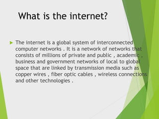 What is the internet?


The internet is a global system of interconnected
computer networks . It is a network of networks that
consists of millions of private and public , academic ,
business and government networks of local to global
space that are linked by transmission media such as
copper wires , fiber optic cables , wireless connections
and other technologies .

 