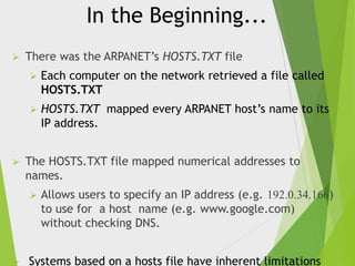 In the Beginning...


There was the ARPANET’s HOSTS.TXT file





Each computer on the network retrieved a file called
HOSTS.TXT
HOSTS.TXT mapped every ARPANET host’s name to its
IP address.

The HOSTS.TXT file mapped numerical addresses to
names.




Allows users to specify an IP address (e.g. 192.0.34.166)
to use for a host name (e.g. www.google.com)
without checking DNS.

Systems based on a hosts file have inherent limitations

 