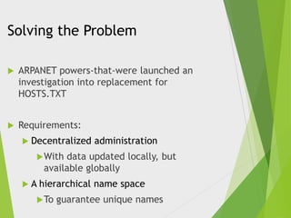 Solving the Problem


ARPANET powers-that-were launched an
investigation into replacement for
HOSTS.TXT



Requirements:
 Decentralized

administration

 With

data updated locally, but
available globally

A

hierarchical name space

 To

guarantee unique names

 