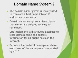 Domain Name System ?


The domain name system is usually used
to translate a host name into an IP
address and vice versa.



Domain names comprise a hierarchy so
that names are unique, yet easy to
remember.



DNS implements a distributed database to
store domain name and address
information for all public hosts on the
Internet.



Defines a hierarchical namespace where
each level of the namespace is separated
by a “.”

 