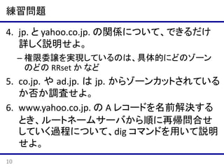 練習問題
4. jp. と yahoo.co.jp. の関係について、できるだけ
詳しく説明せよ。
– 権限委譲を実現しているのは、具体的にどのゾーン
のどの RRset か など

5. co.jp. や ad.jp. は jp. からゾーンカットされている
か否か調査せよ。
6. www.yahoo.co.jp. の A レコードを名前解決する
とき、ルートネームサーバから順に再帰問合せ
していく過程について、dig コマンドを用いて説明
せよ。
10

 