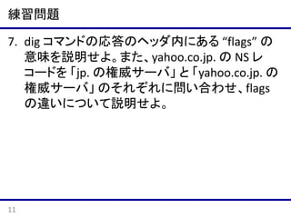 練習問題
7. dig コマンドの応答のヘッダ内にある “flags” の
意味を説明せよ。また、yahoo.co.jp. の NS レ
コードを
- jp. の権威サーバ
- yahoo.co.jp. の権威サーバ
の2つに問い合わせ、それぞれの flags の違いに
ついて説明せよ。

11

 