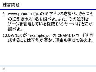 練習問題
10.あるドメイン example.jp. とそのサブドメイン
sub.example.jp. のゾーンファイルに、それぞれ
以下のように記述されているとする。
example.jp.
のゾーンファイル

sub.example.jp. IN NS ns1.example.net.
sub.example.jp. IN NS ns2.example.net.

sub.example.jp.
のゾーンファイル

sub.example.jp. IN NS ns2.example.net.
sub.example.jp. IN NS ns3.example.net.

このとき、あるリゾルバからの sub.example.jp. に
関するクエリが ns3.example.net. にいく可能性の
有無について、理由も併せて答えよ。
13

 