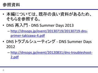 参照資料
• 本編については、既存の良い資料があるため、
そちらを参照する。
• DNS 再⼊⾨ - DNS Summer Days 2013
– http://dnsops.jp/event/20130719/20130719-dnsprimer-takizawa-4.pdf

• DNS トラブルシューティング - DNS Summer Days
2012
– http://dnsops.jp/event/20120831/dns-troubleshoot2.pdf

4

 