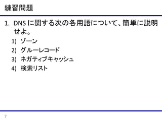 練習問題
1. DNS に関する次の各用語について、簡単に説明
せよ。
1)
2)
3)
4)

7

ゾーン
グルーレコード
ネガティブキャッシュ
検索リスト

 