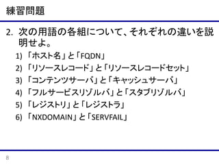 練習問題
2. 次の用語の各組について、それぞれの違いを説
明せよ。
1)
2)
3)
4)
5)
6)

8

「ホスト名」 と 「FQDN」
「リソースレコード」 と 「リソースレコードセット」
「コンテンツサーバ」 と 「キャッシュサーバ」
「フルサービスリゾルバ」 と 「スタブリゾルバ」
「レジストリ」 と 「レジストラ」
「NXDOMAIN」 と 「SERVFAIL」

 