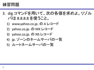 練習問題
3. dig コマンドを用いて、次の各値を求めよ。リゾル
バは 8.8.8.8 を使うこと。
1)
2)
3)
4)
5)

9

www.yahoo.co.jp. の A レコード
yahoo.co.jp. の MX レコード
yahoo.co.jp. の NS レコード
jp. ゾーンのネームサーバの一覧
ルートネームサーバの一覧

 