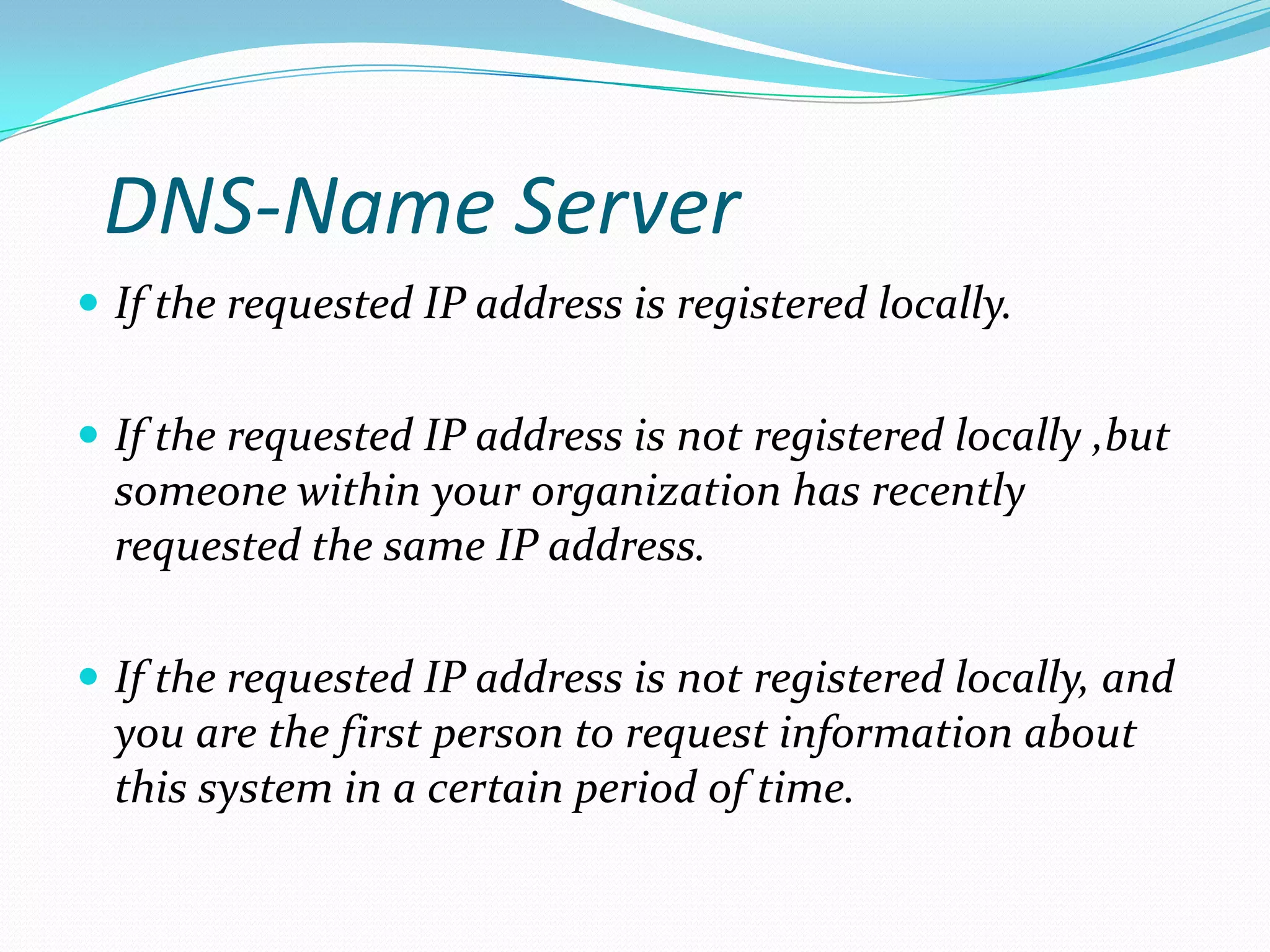 DNS-Name Server
 If the requested IP address is registered locally.
 If the requested IP address is not registered locally ,but
someone within your organization has recently
requested the same IP address.
 If the requested IP address is not registered locally, and
you are the first person to request information about
this system in a certain period of time.
 
