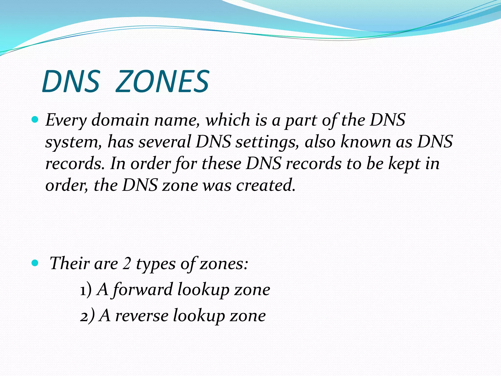 DNS ZONES
 Every domain name, which is a part of the DNS
system, has several DNS settings, also known as DNS
records. In order for these DNS records to be kept in
order, the DNS zone was created.
 Their are 2 types of zones:
1) A forward lookup zone
2) A reverse lookup zone
 