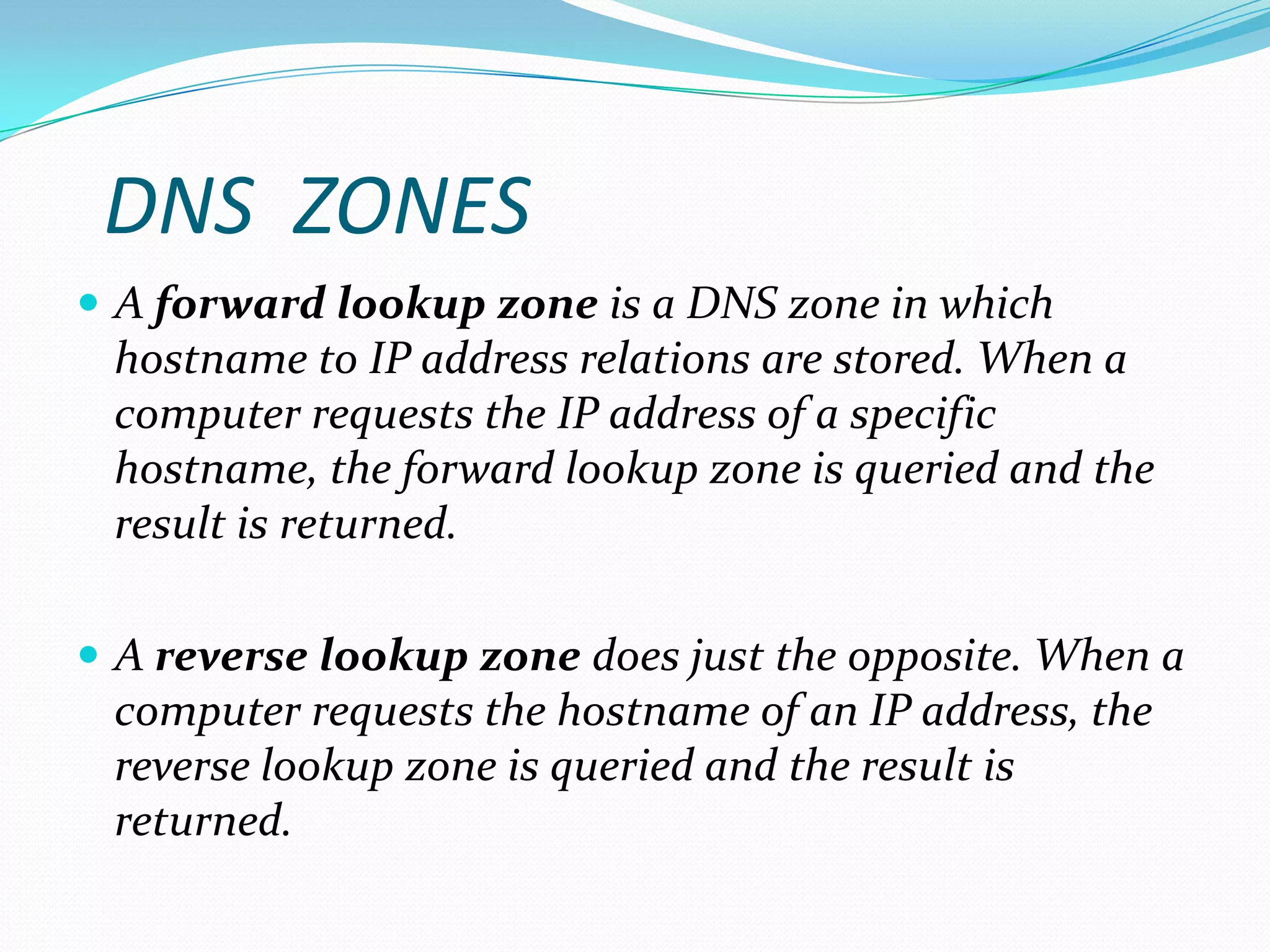 DNS ZONES
 A forward lookup zone is a DNS zone in which
hostname to IP address relations are stored. When a
computer requests the IP address of a specific
hostname, the forward lookup zone is queried and the
result is returned.
 A reverse lookup zone does just the opposite. When a
computer requests the hostname of an IP address, the
reverse lookup zone is queried and the result is
returned.
 
