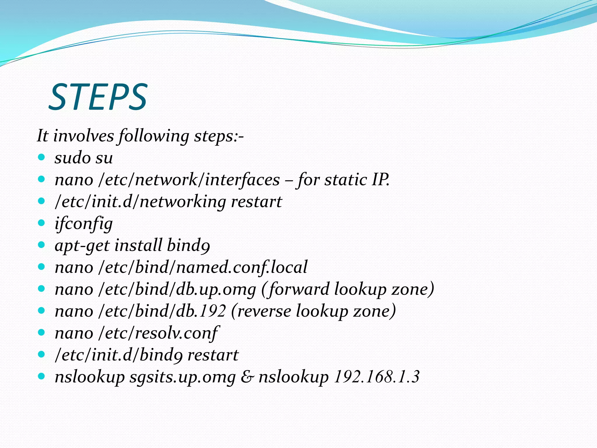 STEPS
It involves following steps:-
 sudo su
 nano /etc/network/interfaces – for static IP.
 /etc/init.d/networking restart
 ifconfig
 apt-get install bind9
 nano /etc/bind/named.conf.local
 nano /etc/bind/db.up.omg (forward lookup zone)
 nano /etc/bind/db.192 (reverse lookup zone)
 nano /etc/resolv.conf
 /etc/init.d/bind9 restart
 nslookup sgsits.up.omg & nslookup 192.168.1.3
 