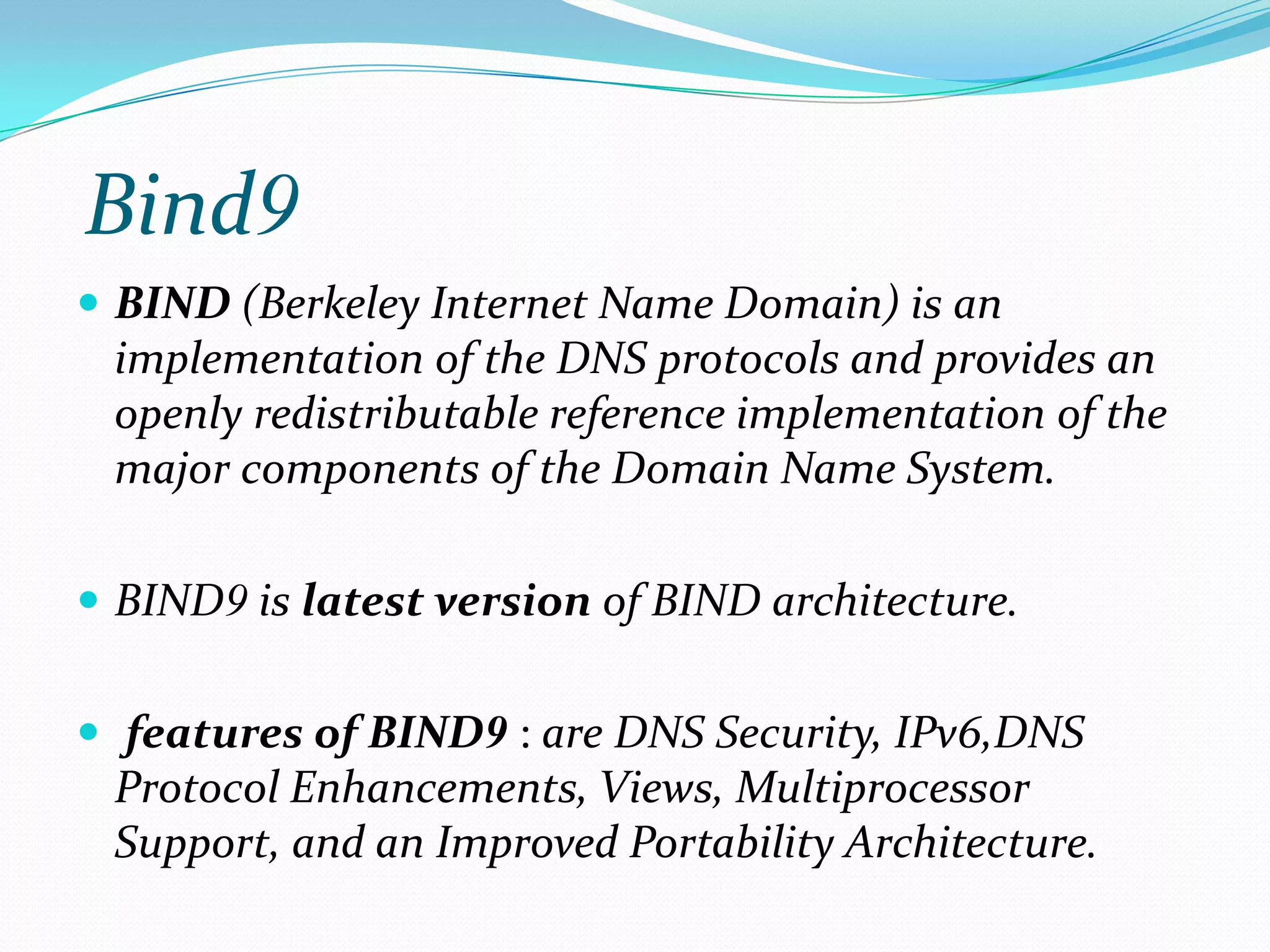 Bind9
 BIND (Berkeley Internet Name Domain) is an
implementation of the DNS protocols and provides an
openly redistributable reference implementation of the
major components of the Domain Name System.
 BIND9 is latest version of BIND architecture.
 features of BIND9 : are DNS Security, IPv6,DNS
Protocol Enhancements, Views, Multiprocessor
Support, and an Improved Portability Architecture.
 