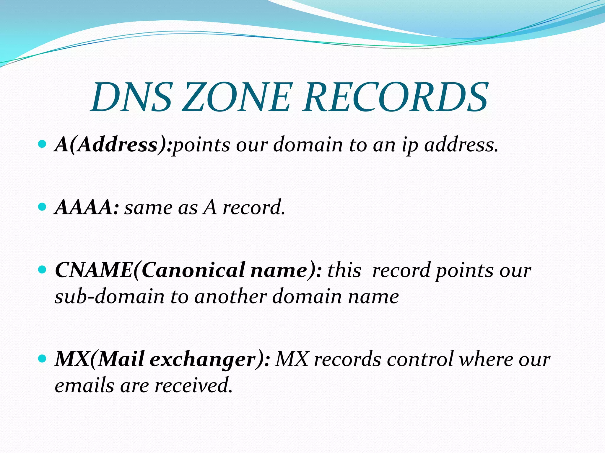  A(Address):points our domain to an ip address.
 AAAA: same as A record.
 CNAME(Canonical name): this record points our
sub-domain to another domain name
 MX(Mail exchanger): MX records control where our
emails are received.
DNS ZONE RECORDS
 
