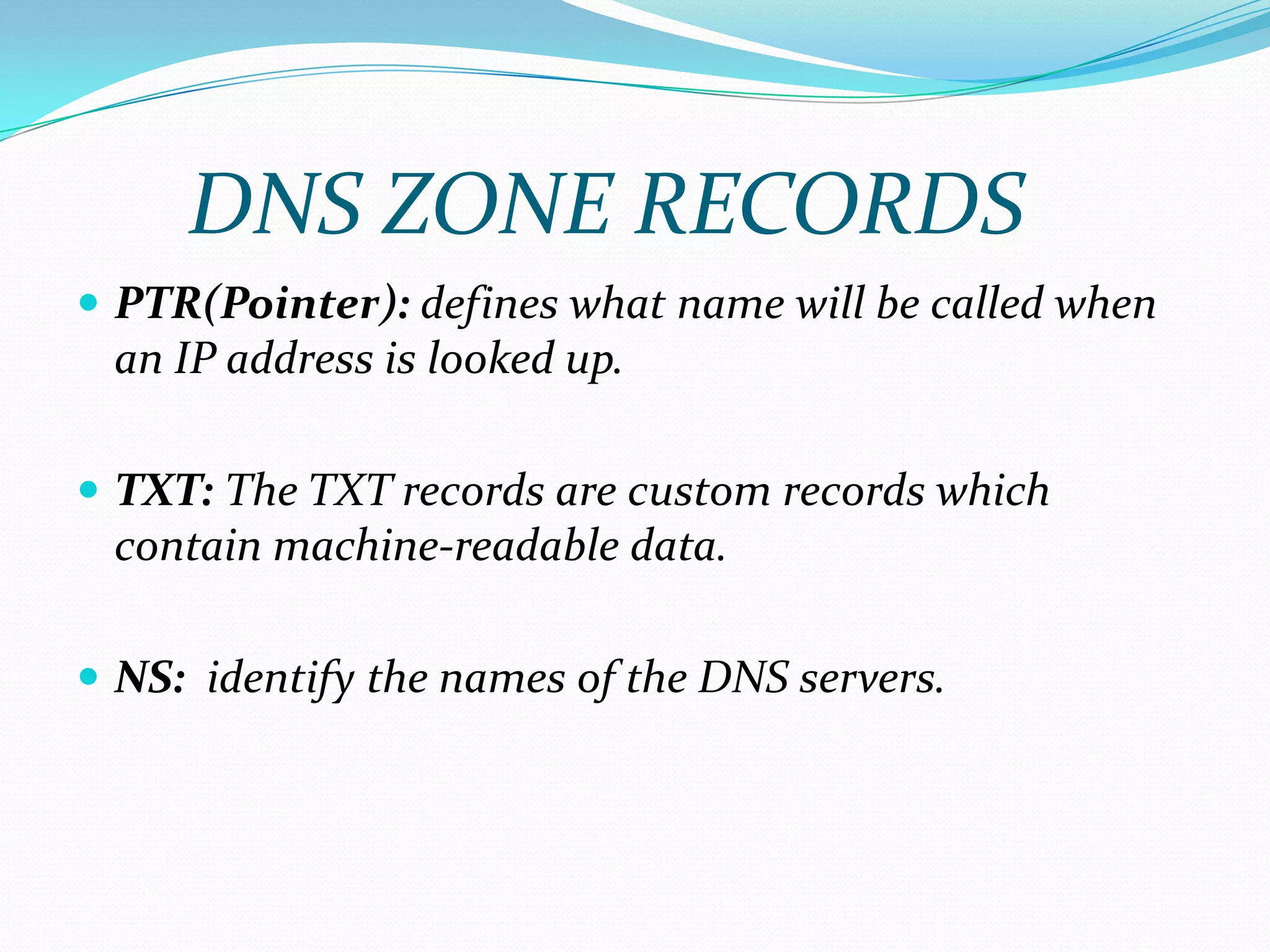  PTR(Pointer): defines what name will be called when
an IP address is looked up.
 TXT: The TXT records are custom records which
contain machine-readable data.
 NS: identify the names of the DNS servers.
DNS ZONE RECORDS
 