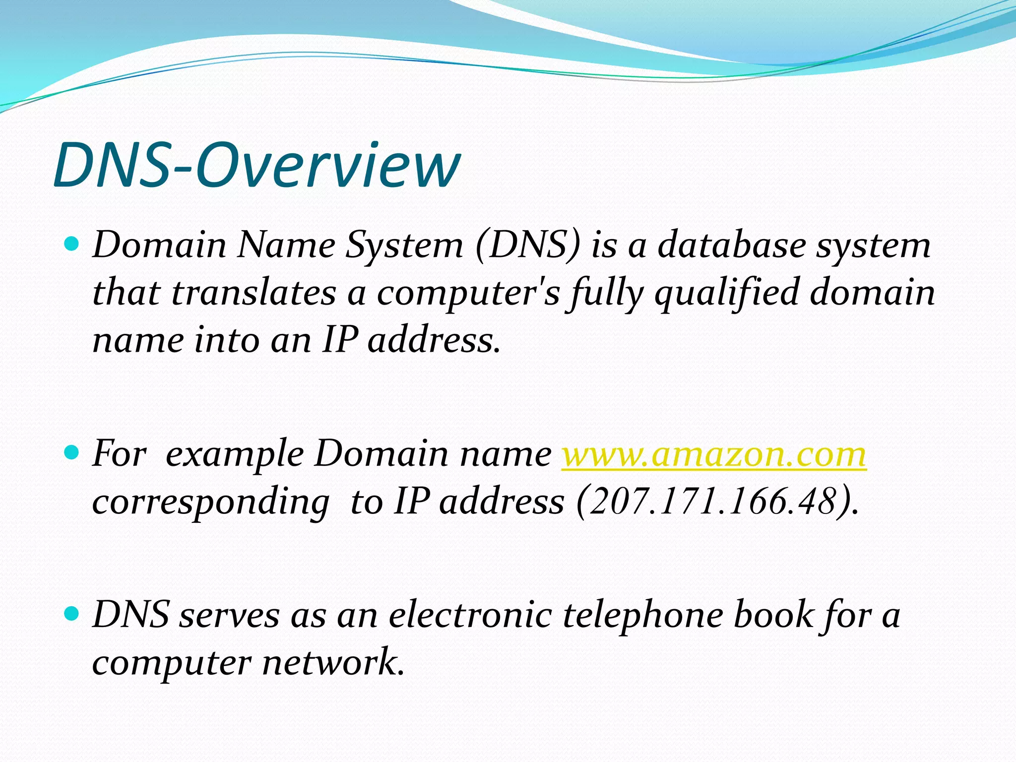 DNS-Overview
 Domain Name System (DNS) is a database system
that translates a computer's fully qualified domain
name into an IP address.
 For example Domain name www.amazon.com
corresponding to IP address (207.171.166.48).
 DNS serves as an electronic telephone book for a
computer network.
 