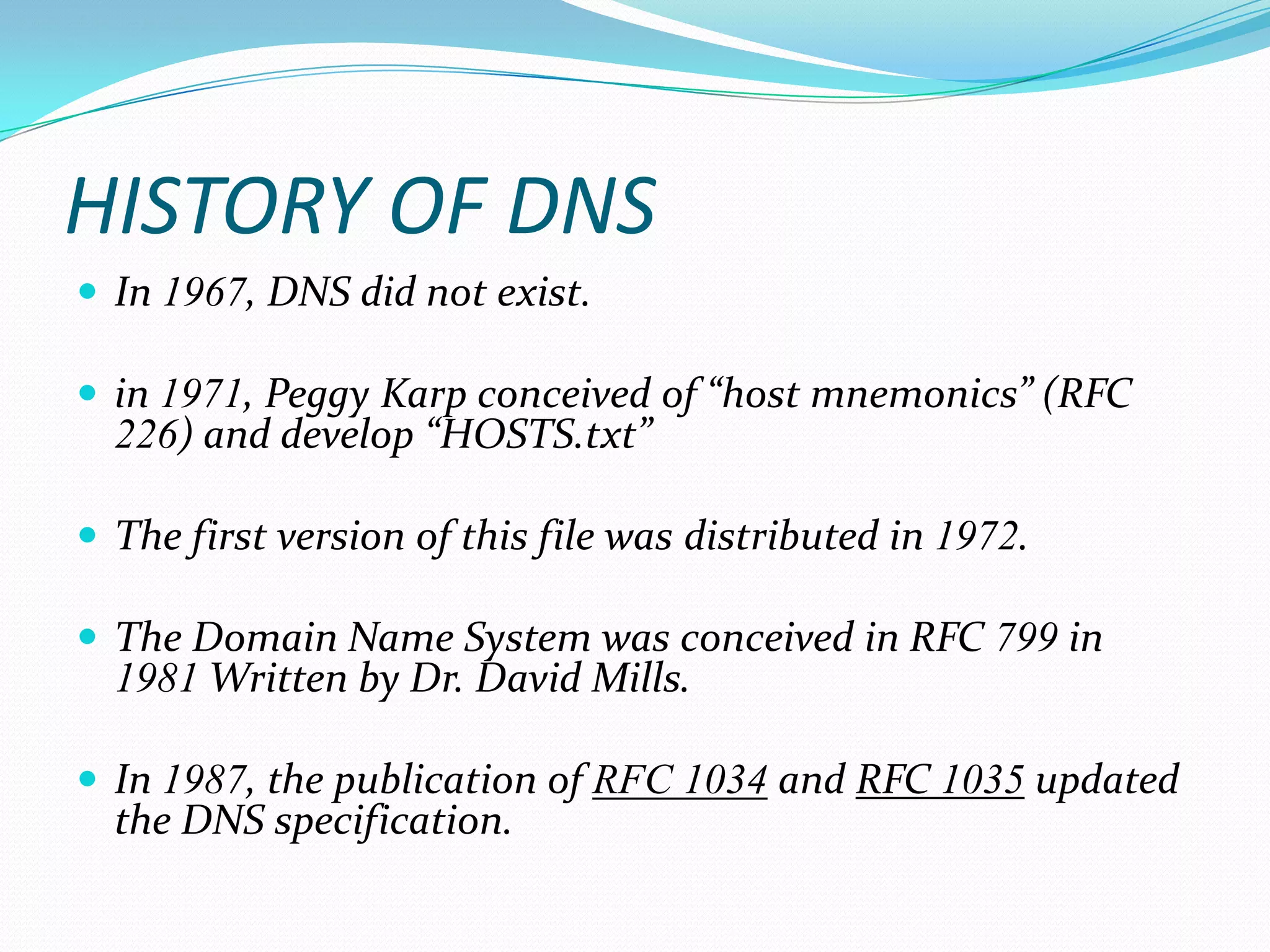 HISTORY OF DNS
 In 1967, DNS did not exist.
 in 1971, Peggy Karp conceived of “host mnemonics” (RFC
226) and develop “HOSTS.txt”
 The first version of this file was distributed in 1972.
 The Domain Name System was conceived in RFC 799 in
1981 Written by Dr. David Mills.
 In 1987, the publication of RFC 1034 and RFC 1035 updated
the DNS specification.
 