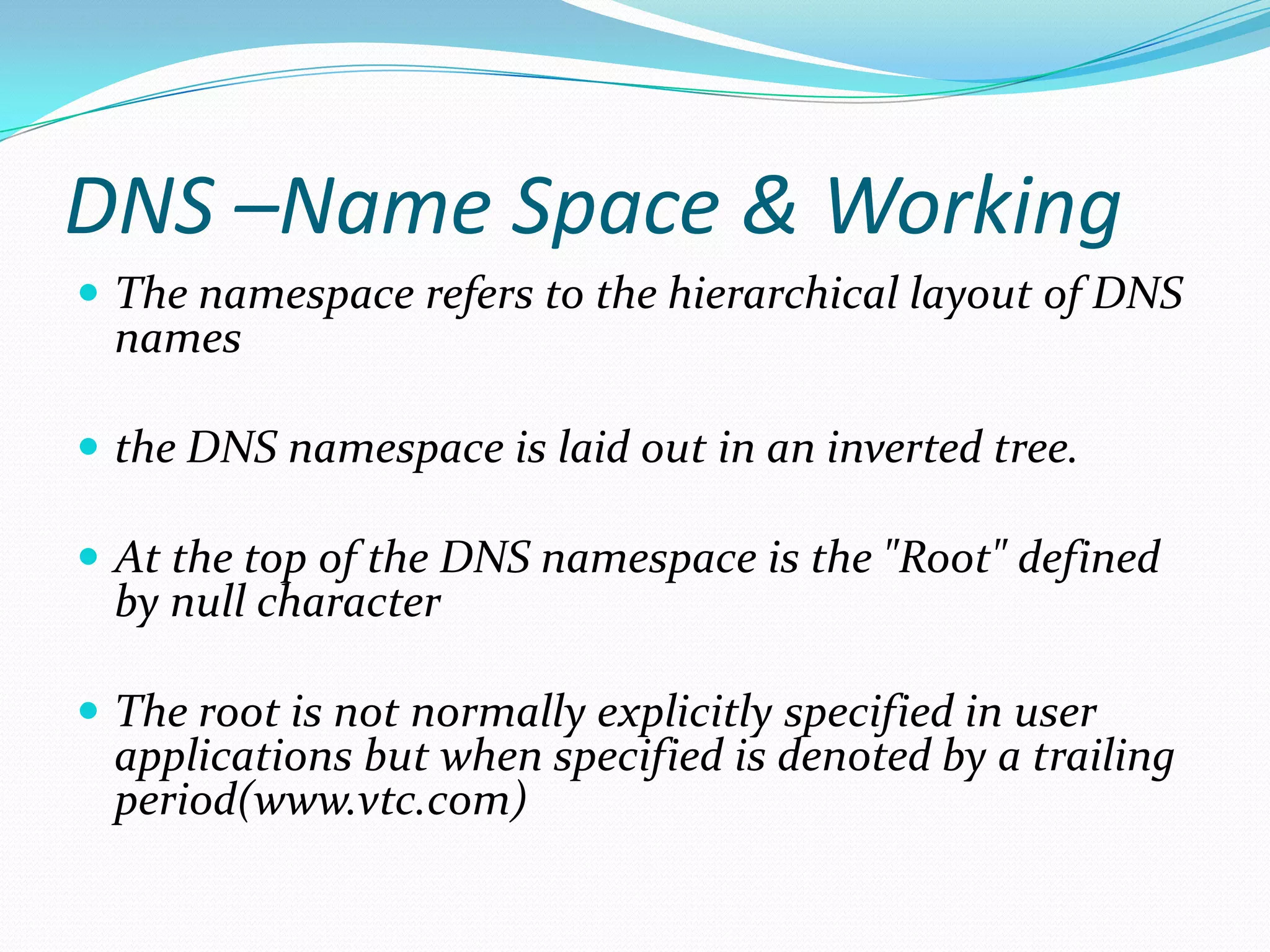 DNS –Name Space & Working
 The namespace refers to the hierarchical layout of DNS
names
 the DNS namespace is laid out in an inverted tree.
 At the top of the DNS namespace is the "Root" defined
by null character
 The root is not normally explicitly specified in user
applications but when specified is denoted by a trailing
period(www.vtc.com)
 