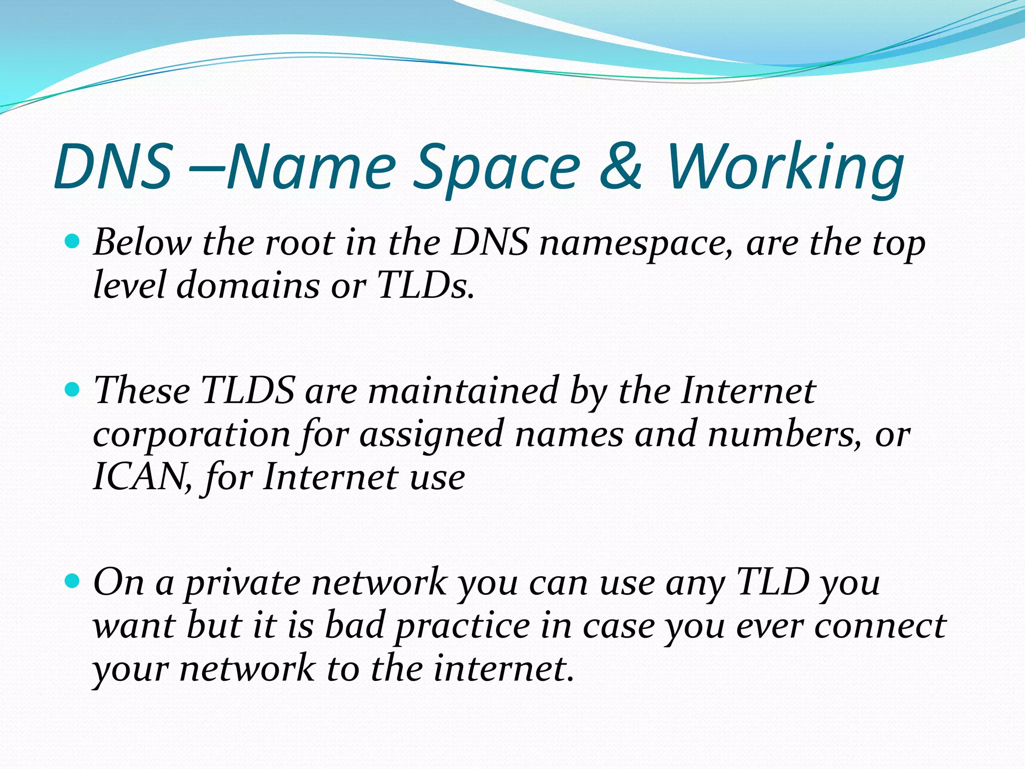 DNS –Name Space & Working
 Below the root in the DNS namespace, are the top
level domains or TLDs.
 These TLDS are maintained by the Internet
corporation for assigned names and numbers, or
ICAN, for Internet use
 On a private network you can use any TLD you
want but it is bad practice in case you ever connect
your network to the internet.
 