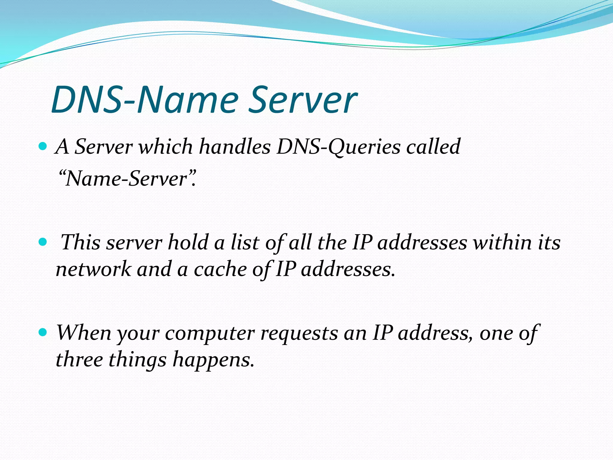 DNS-Name Server
 A Server which handles DNS-Queries called
“Name-Server”.
 This server hold a list of all the IP addresses within its
network and a cache of IP addresses.
 When your computer requests an IP address, one of
three things happens.
 