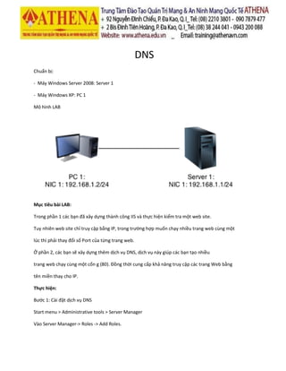 DNS
Chuẩn bị:
- Máy Windows Server 2008: Server 1
- Máy Windows XP: PC 1
Mô hình LAB
Mục tiêu bài LAB:
Trong phần 1 các bạn đã xây dựng thành công IIS và thực hiện kiểm tra một web site.
Tuy nhiên web site chỉ truy cập bằng IP, trong trường hợp muốn chạy nhiều trang web cùng một
lúc thì phải thay đổi số Port của từng trang web.
Ở phần 2, các bạn sẽ xây dựng thêm dịch vụ DNS, dịch vụ này giúp các bạn tạo nhiều
trang web chạy cùng một cổn g (80). Đồng thời cung cấp khả năng truy cập các trang Web bằng
tên miền thay cho IP.
Thực hiện:
Bước 1: Cài đặt dịch vụ DNS
Start menu > Administrative tools > Server Manager
Vào Server Manager-> Roles -> Add Roles.
 