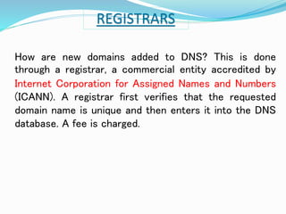 REGISTRARS 
How are new domains added to DNS? This is done 
through a registrar, a commercial entity accredited by 
Internet Corporation for Assigned Names and Numbers 
(ICANN). A registrar first verifies that the requested 
domain name is unique and then enters it into the DNS 
database. A fee is charged. 
