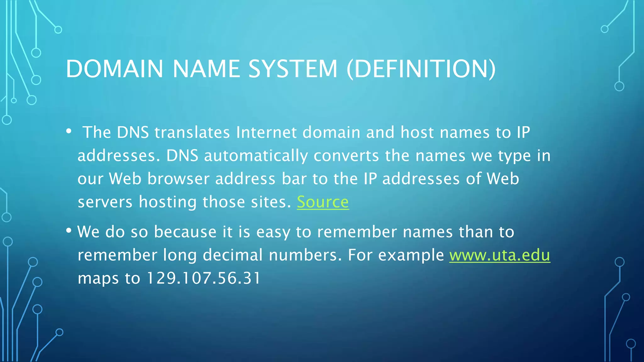 DOMAIN NAME SYSTEM (DEFINITION) 
• The DNS translates Internet domain and host names to IP 
addresses. DNS automatically converts the names we type in 
our Web browser address bar to the IP addresses of Web 
servers hosting those sites. Source 
• We do so because it is easy to remember names than to 
remember long decimal numbers. For example www.uta.edu 
maps to 129.107.56.31 
 
