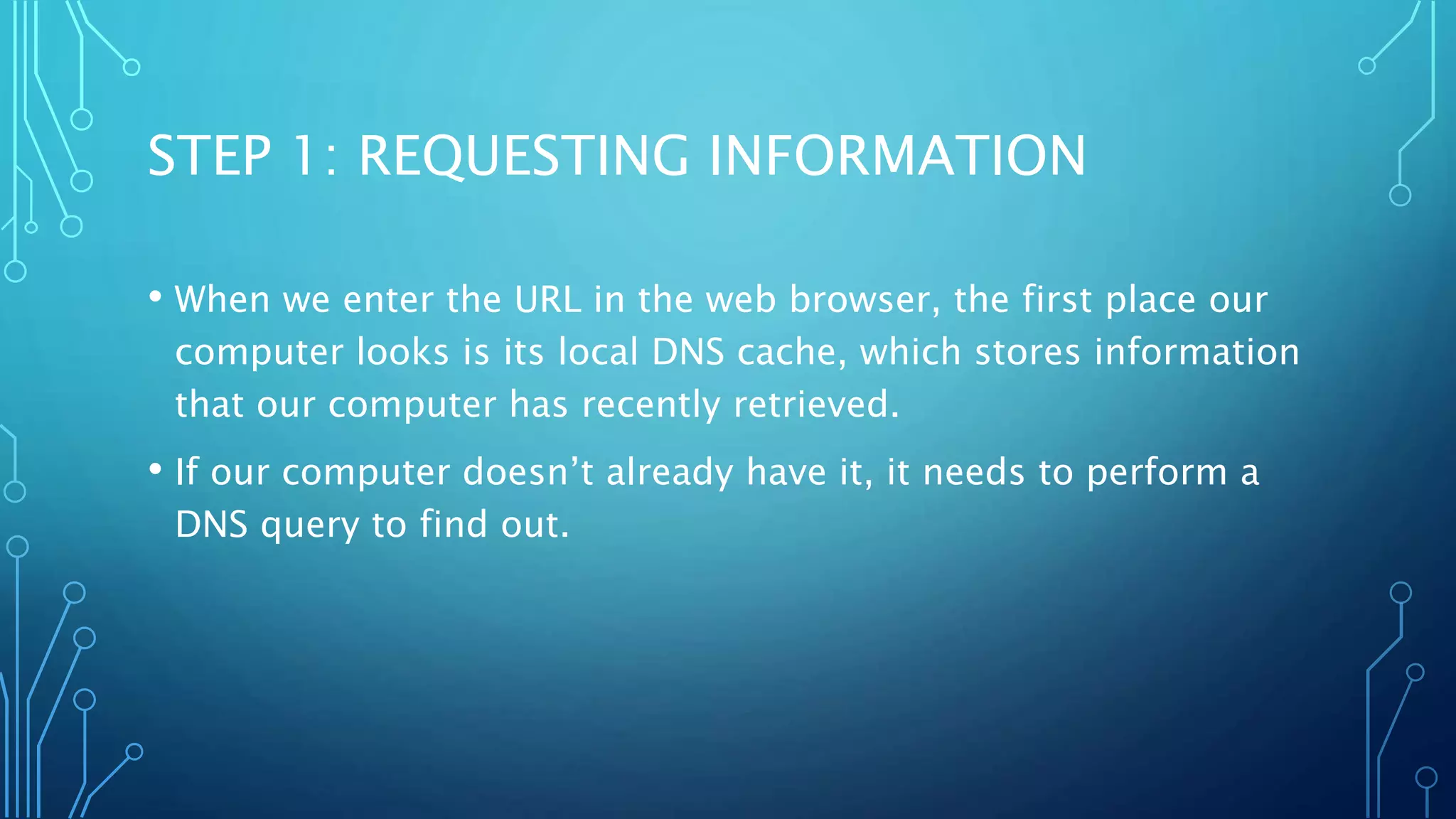 STEP 1: REQUESTING INFORMATION 
• When we enter the URL in the web browser, the first place our 
computer looks is its local DNS cache, which stores information 
that our computer has recently retrieved. 
• If our computer doesn’t already have it, it needs to perform a 
DNS query to find out. 
 