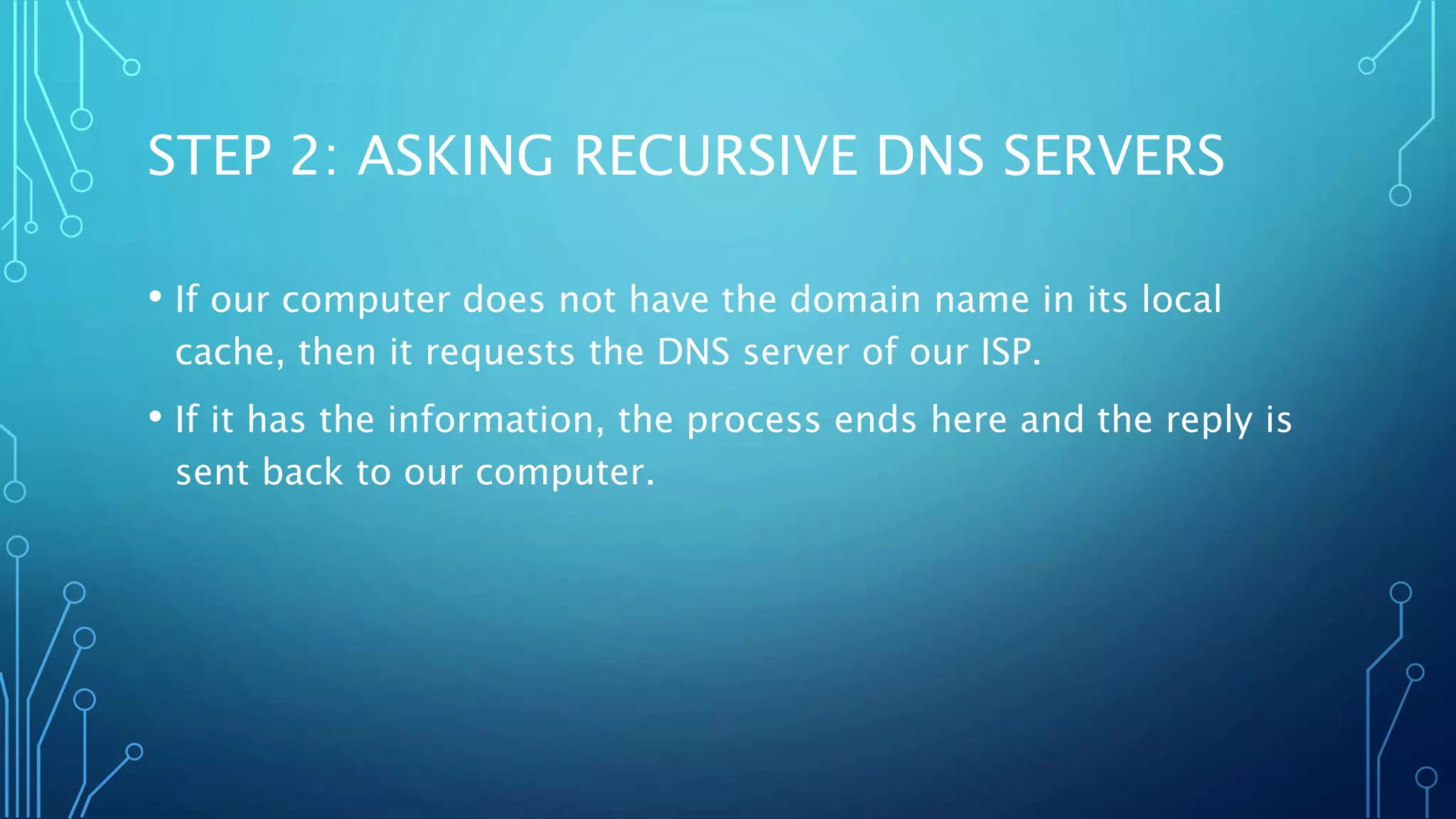 STEP 2: ASKING RECURSIVE DNS SERVERS 
• If our computer does not have the domain name in its local 
cache, then it requests the DNS server of our ISP. 
• If it has the information, the process ends here and the reply is 
sent back to our computer. 
 