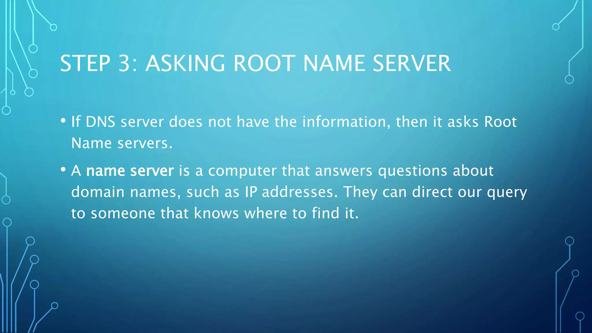 STEP 3: ASKING ROOT NAME SERVER 
• If DNS server does not have the information, then it asks Root 
Name servers. 
• A name server is a computer that answers questions about 
domain names, such as IP addresses. They can direct our query 
to someone that knows where to find it. 
 
