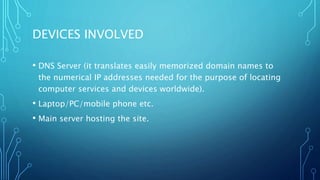 DEVICES INVOLVED 
• DNS Server (it translates easily memorized domain names to 
the numerical IP addresses needed for the purpose of locating 
computer services and devices worldwide). 
• Laptop/PC/mobile phone etc. 
• Main server hosting the site. 
 