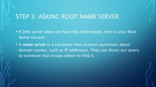 STEP 3: ASKING ROOT NAME SERVER 
• If DNS server does not have the information, then it asks Root 
Name servers. 
• A name server is a computer that answers questions about 
domain names, such as IP addresses. They can direct our query 
to someone that knows where to find it. 
 