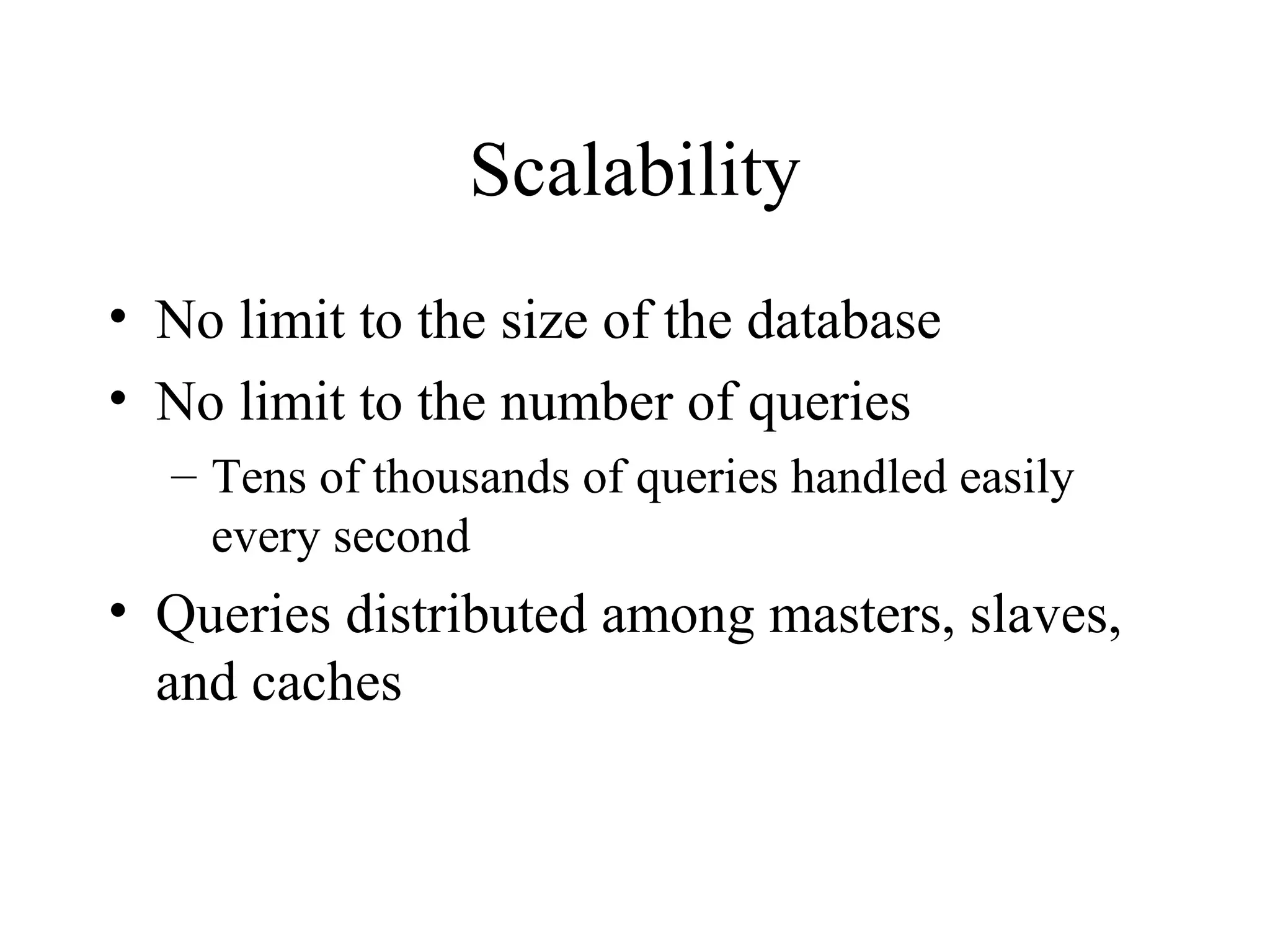 Scalability 
• No limit to the size of the database 
• No limit to the number of queries 
– Tens of thousands of queries handled easily 
every second 
• Queries distributed among masters, slaves, 
and caches 
 