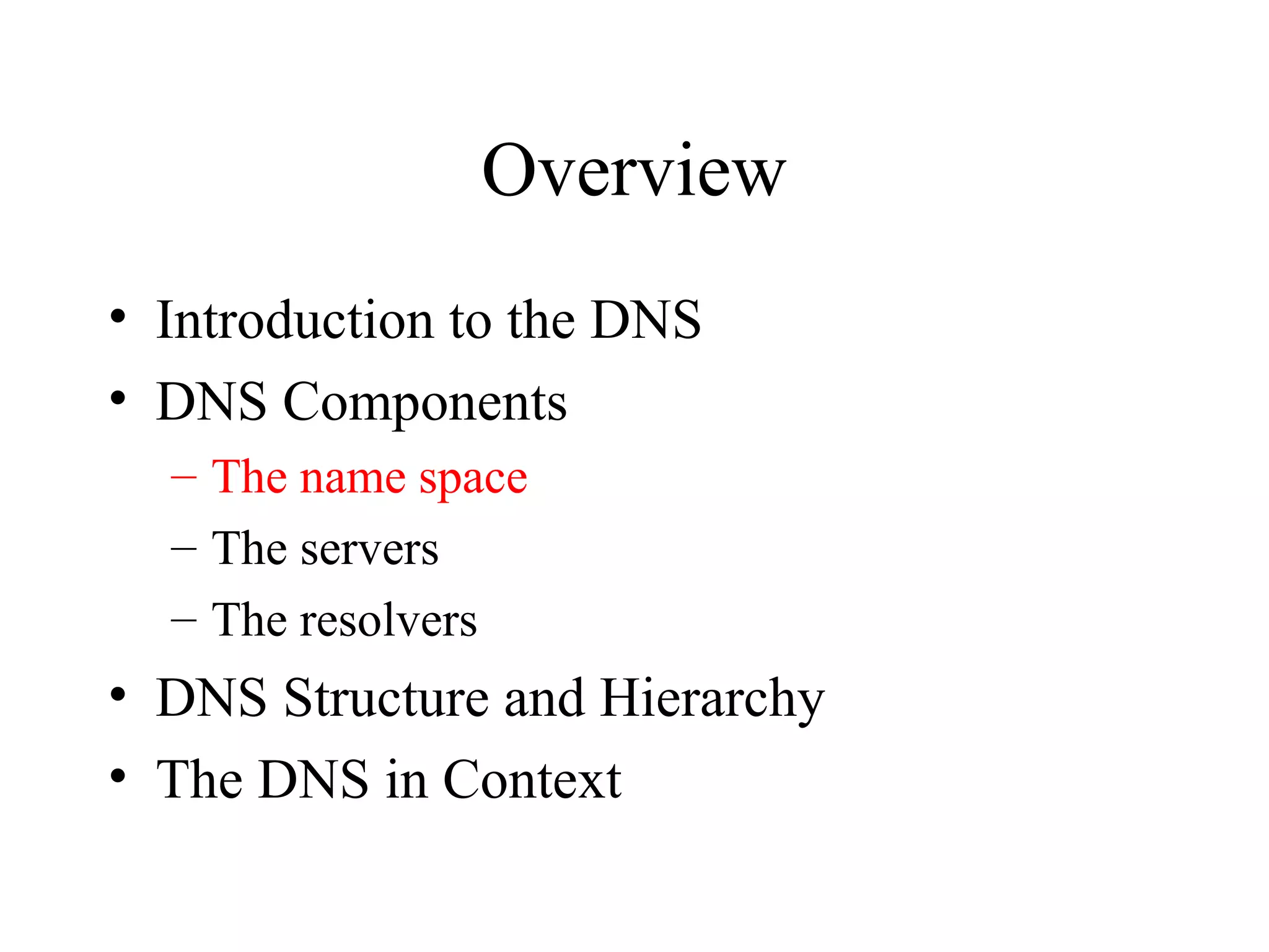 Overview 
• Introduction to the DNS 
• DNS Components 
– The name space 
– The servers 
– The resolvers 
• DNS Structure and Hierarchy 
• The DNS in Context 
 