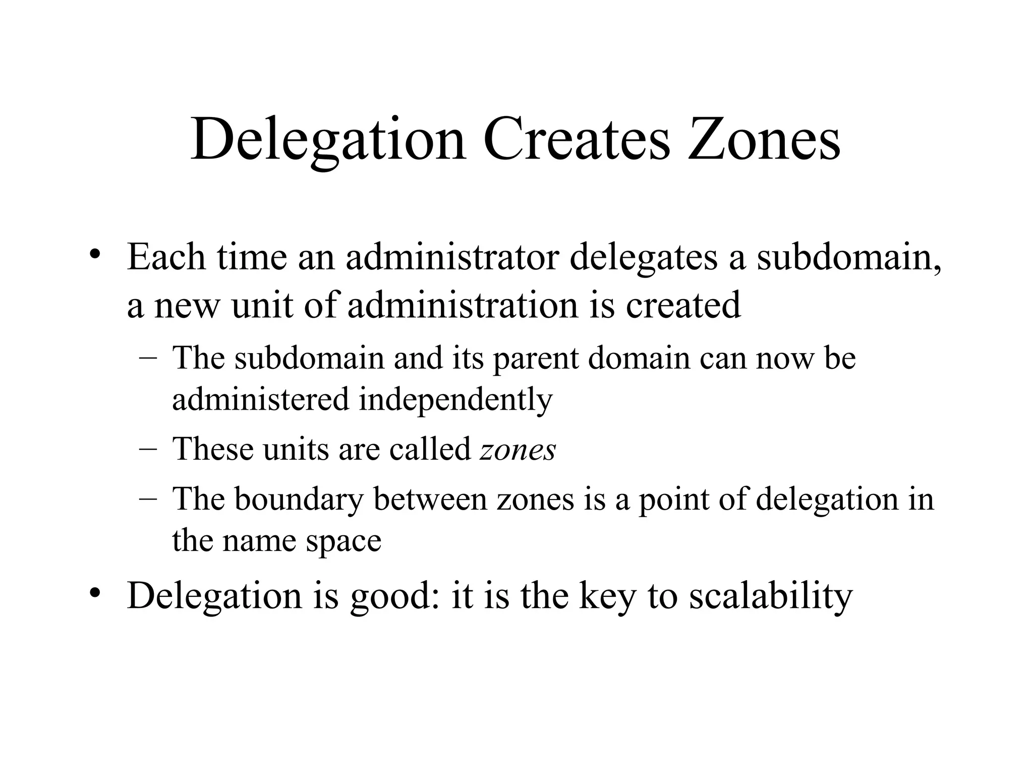 Delegation Creates Zones 
• Each time an administrator delegates a subdomain, 
a new unit of administration is created 
– The subdomain and its parent domain can now be 
administered independently 
– These units are called zones 
– The boundary between zones is a point of delegation in 
the name space 
• Delegation is good: it is the key to scalability 
 