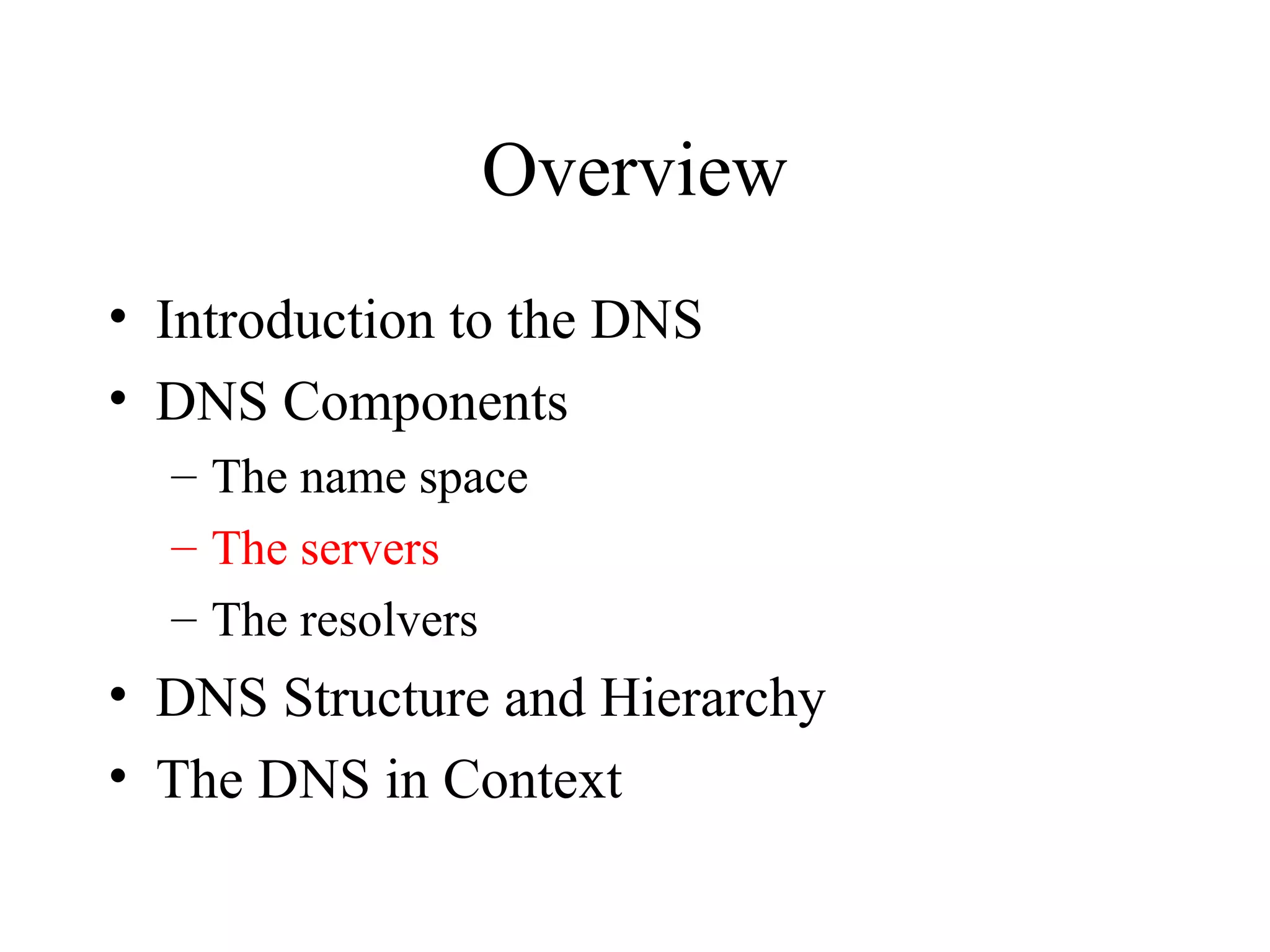 Overview 
• Introduction to the DNS 
• DNS Components 
– The name space 
– The servers 
– The resolvers 
• DNS Structure and Hierarchy 
• The DNS in Context 
 