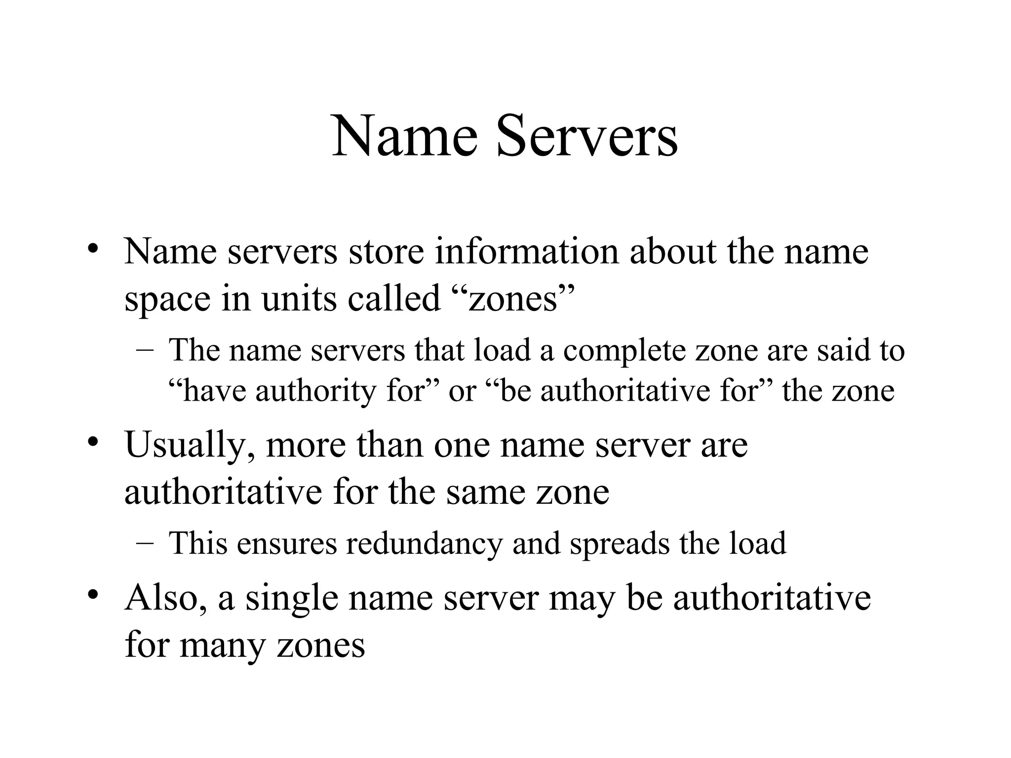 Name Servers 
• Name servers store information about the name 
space in units called “zones” 
– The name servers that load a complete zone are said to 
“have authority for” or “be authoritative for” the zone 
• Usually, more than one name server are 
authoritative for the same zone 
– This ensures redundancy and spreads the load 
• Also, a single name server may be authoritative 
for many zones 
 