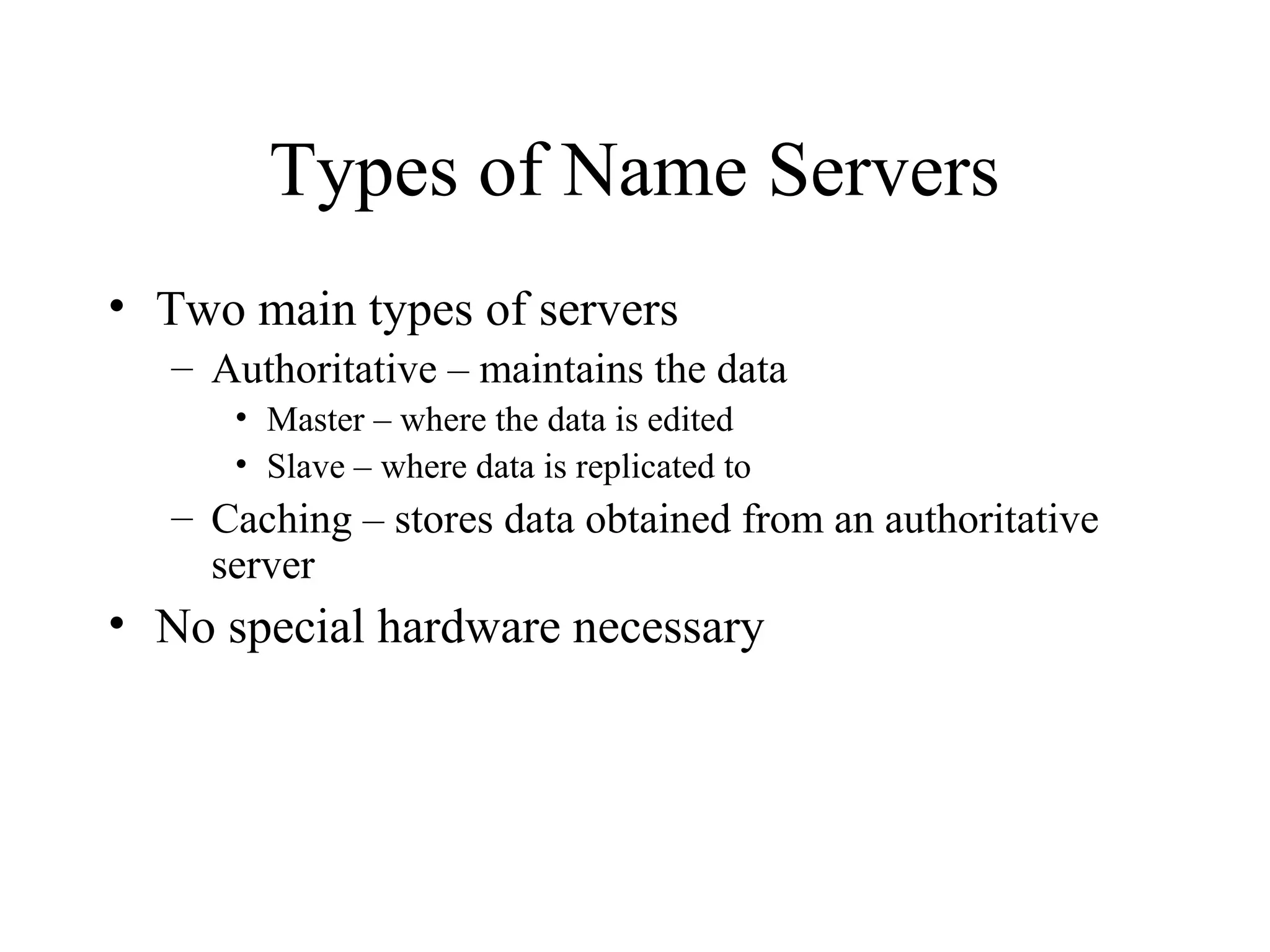 Types of Name Servers 
• Two main types of servers 
– Authoritative – maintains the data 
• Master – where the data is edited 
• Slave – where data is replicated to 
– Caching – stores data obtained from an authoritative 
server 
• No special hardware necessary 
 