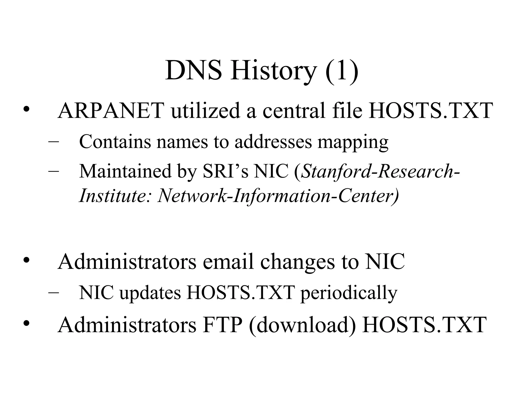 DNS History (1) 
• ARPANET utilized a central file HOSTS.TXT 
– Contains names to addresses mapping 
– Maintained by SRI’s NIC (Stanford-Research- 
Institute: Network-Information-Center) 
• Administrators email changes to NIC 
– NIC updates HOSTS.TXT periodically 
• Administrators FTP (download) HOSTS.TXT 
 