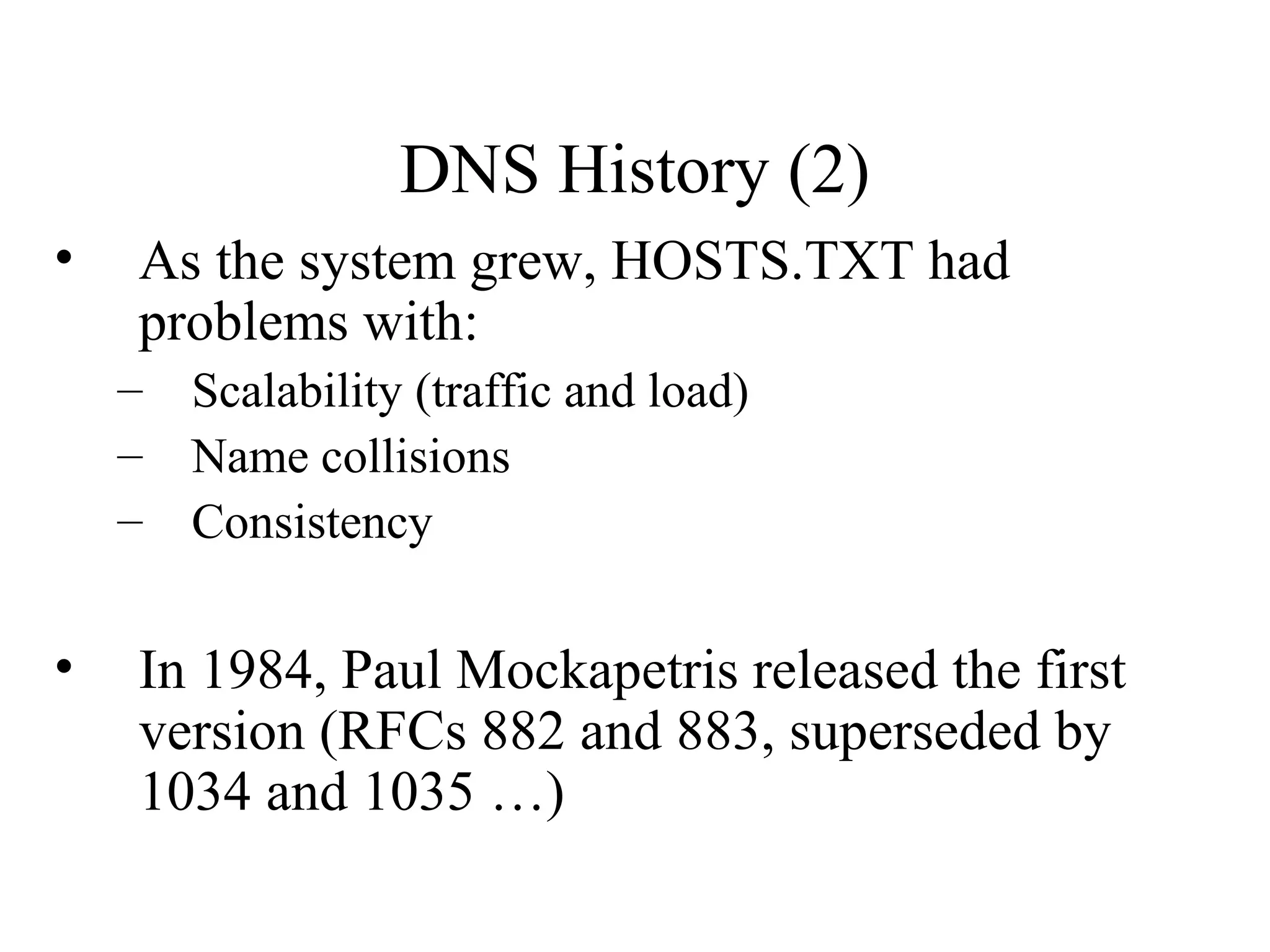 DNS History (2) 
• As the system grew, HOSTS.TXT had 
problems with: 
– Scalability (traffic and load) 
– Name collisions 
– Consistency 
• In 1984, Paul Mockapetris released the first 
version (RFCs 882 and 883, superseded by 
1034 and 1035 …) 
 