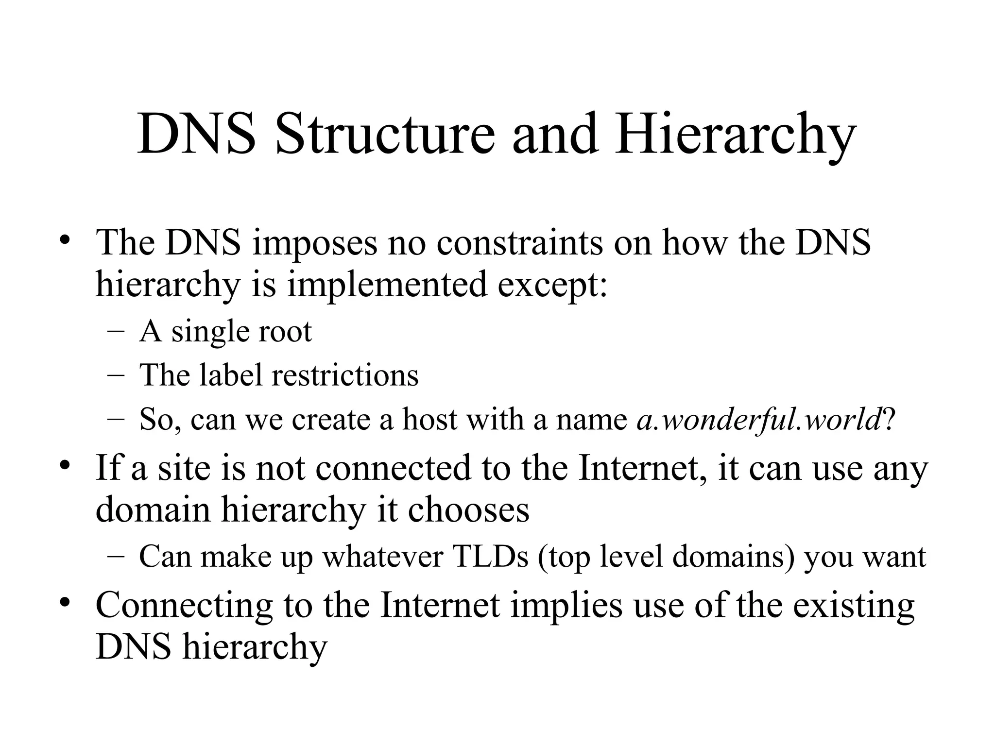 DNS Structure and Hierarchy 
• The DNS imposes no constraints on how the DNS 
hierarchy is implemented except: 
– A single root 
– The label restrictions 
– So, can we create a host with a name a.wonderful.world? 
• If a site is not connected to the Internet, it can use any 
domain hierarchy it chooses 
– Can make up whatever TLDs (top level domains) you want 
• Connecting to the Internet implies use of the existing 
DNS hierarchy 
 