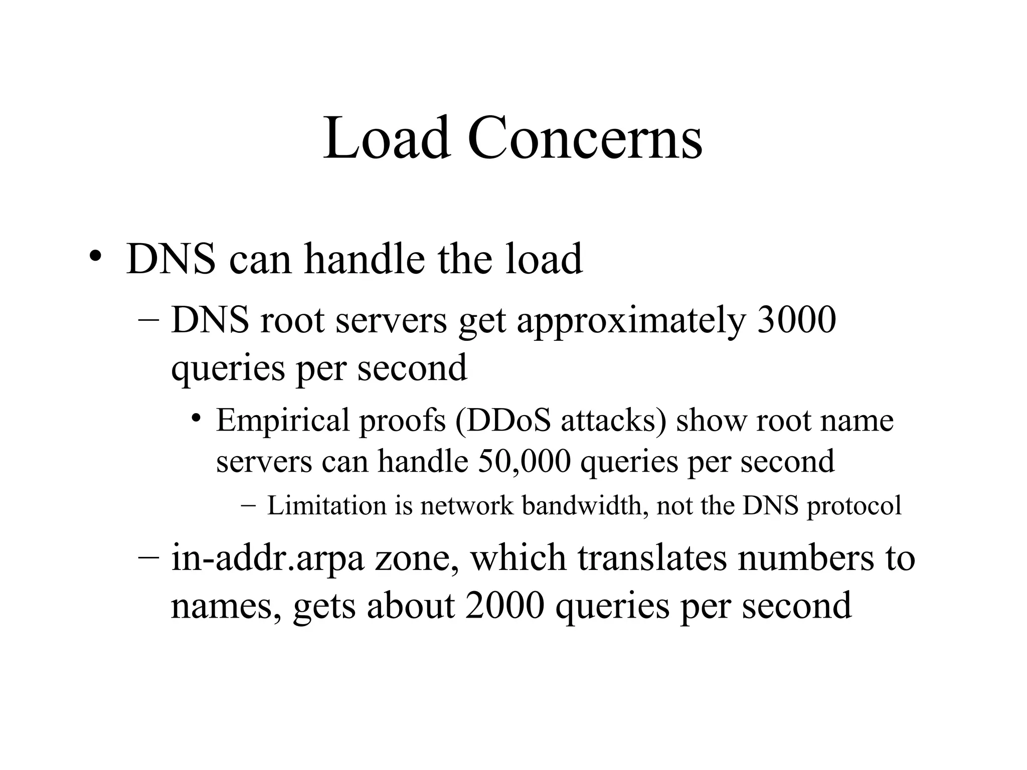 Load Concerns 
• DNS can handle the load 
– DNS root servers get approximately 3000 
queries per second 
• Empirical proofs (DDoS attacks) show root name 
servers can handle 50,000 queries per second 
– Limitation is network bandwidth, not the DNS protocol 
– in-addr.arpa zone, which translates numbers to 
names, gets about 2000 queries per second 
 